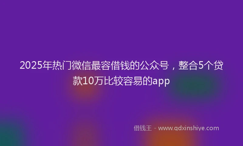 2025年热门微信最容借钱的公众号，整合5个贷款10万比较容易的app
