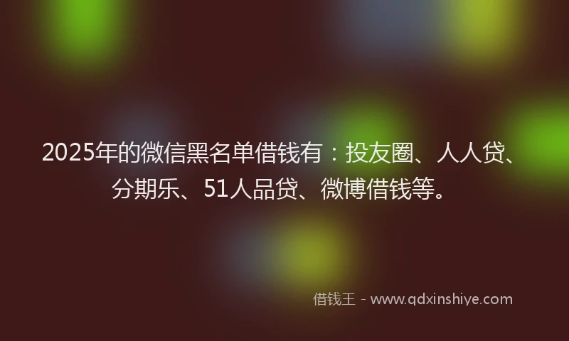2025年的微信黑名单借钱有：投友圈、人人贷、分期乐、51人品贷、微博借钱等。