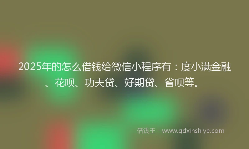 2025年的怎么借钱给微信小程序有：度小满金融、花呗、功夫贷、好期贷、省呗等。