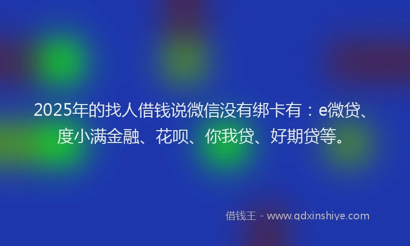2025年的找人借钱说微信没有绑卡有：e微贷、度小满金融、花呗、你我贷、好期贷等。