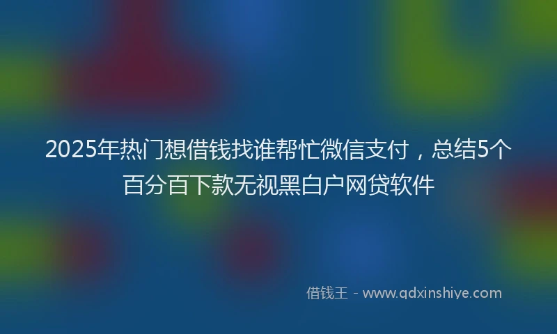 2025年热门想借钱找谁帮忙微信支付，总结5个百分百下款无视黑白户网贷软件