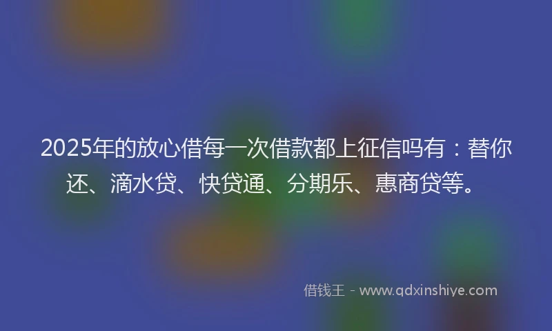 2025年的放心借每一次借款都上征信吗有：替你还、滴水贷、快贷通、分期乐、惠商贷等。