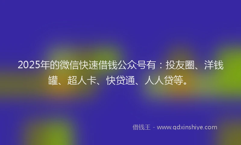 2025年的微信快速借钱公众号有：投友圈、洋钱罐、超人卡、快贷通、人人贷等。