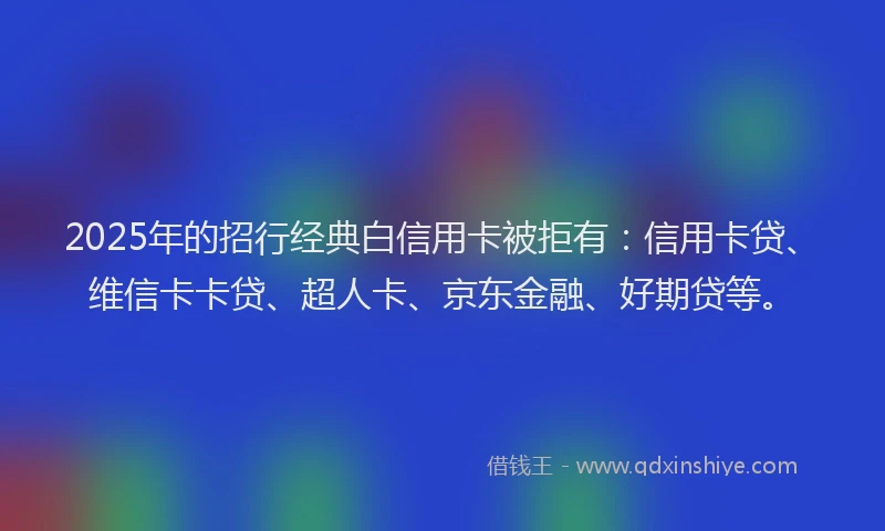 2025年的招行经典白信用卡被拒有：信用卡贷、维信卡卡贷、超人卡、京东金融、好期贷等。
