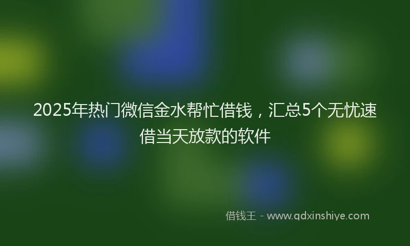 2025年热门微信金水帮忙借钱，汇总5个无忧速借当天放款的软件