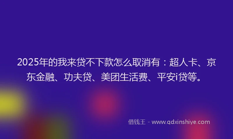 2025年的我来贷不下款怎么取消有：超人卡、京东金融、功夫贷、美团生活费、平安i贷等。