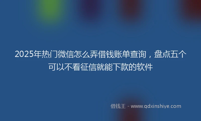 2025年热门微信怎么弄借钱账单查询，盘点五个可以不看征信就能下款的软件
