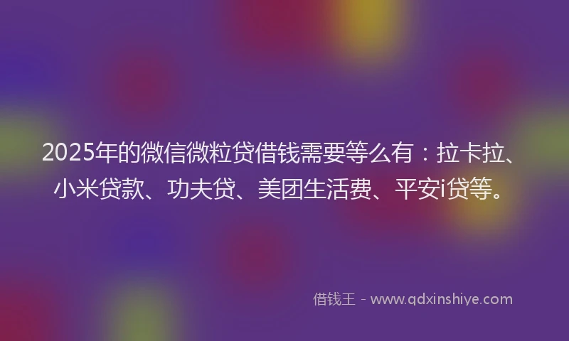 2025年的微信微粒贷借钱需要等么有：拉卡拉、小米贷款、功夫贷、美团生活费、平安i贷等。