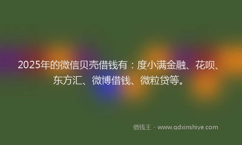 2025年的微信贝壳借钱有：度小满金融、花呗、东方汇、微博借钱、微粒贷等。
