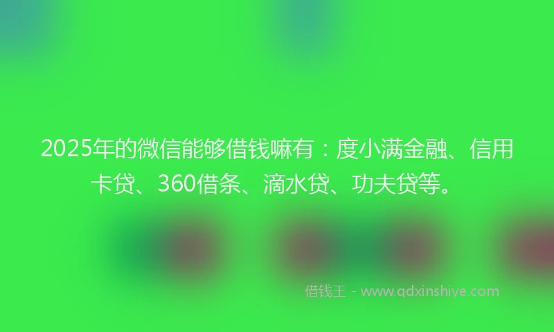 2025年的微信能够借钱嘛有：度小满金融、信用卡贷、360借条、滴水贷、功夫贷等。