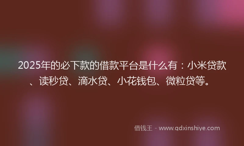 2025年的必下款的借款平台是什么有：小米贷款、读秒贷、滴水贷、小花钱包、微粒贷等。