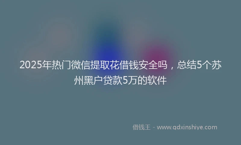 2025年热门微信提取花借钱安全吗,总结5个苏州黑户贷款5万的软件