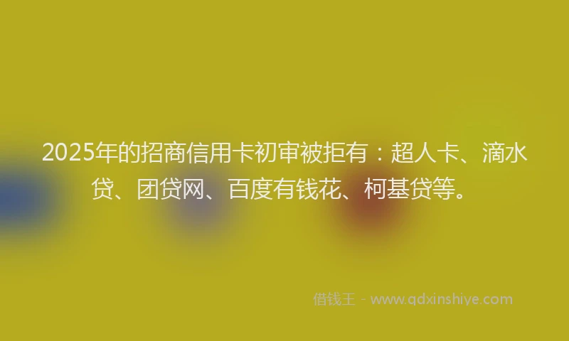 2025年的招商信用卡初审被拒有：超人卡、滴水贷、团贷网、百度有钱花、柯基贷等。