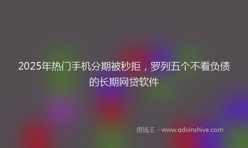 2025年热门手机分期被秒拒，罗列五个不看负债的长期网贷软件