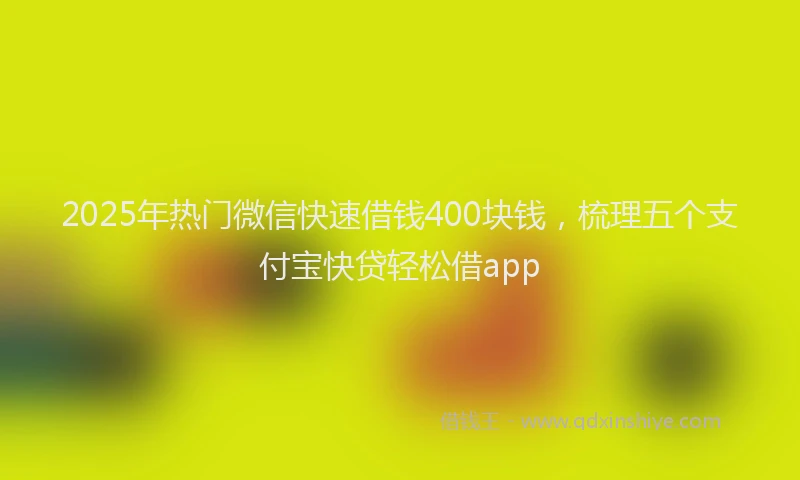 2025年热门微信快速借钱400块钱，梳理五个支付宝快贷轻松借app