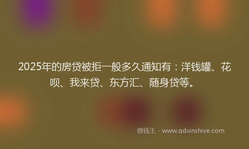 2025年的房贷被拒一般多久通知有：洋钱罐、花呗、我来贷、东方汇、随身贷等。