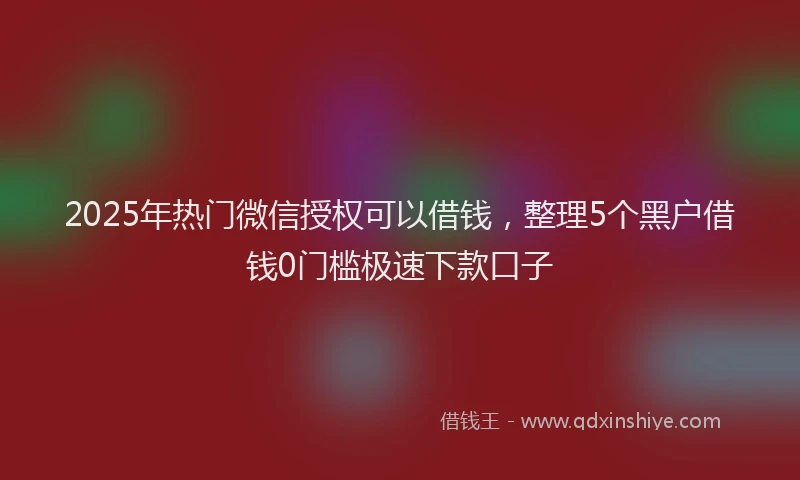 2025年热门微信授权可以借钱，整理5个黑户借钱0门槛极速下款口子