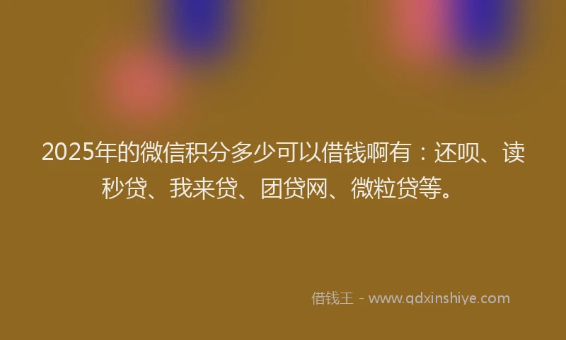 2025年的微信积分多少可以借钱啊有：还呗、读秒贷、我来贷、团贷网、微粒贷等。