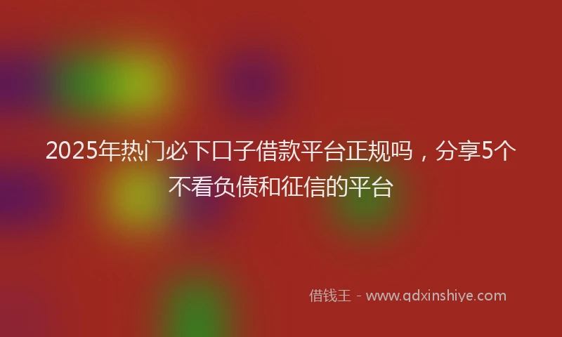 2025年热门必下口子借款平台正规吗，分享5个不看负债和征信的平台