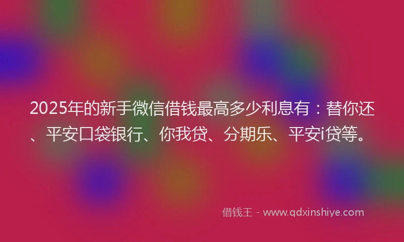 2025年的新手微信借钱最高多少利息有：替你还、平安口袋银行、你我贷、分期乐、平安i贷等。