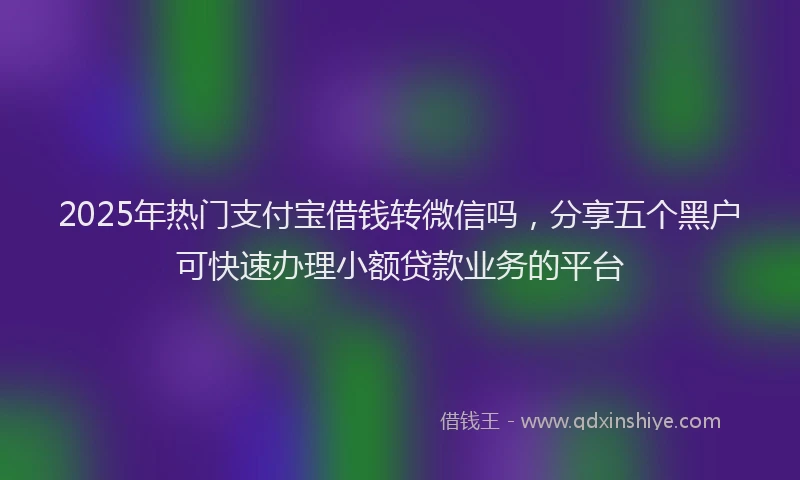 2025年热门支付宝借钱转微信吗，分享五个黑户可快速办理小额贷款业务的平台