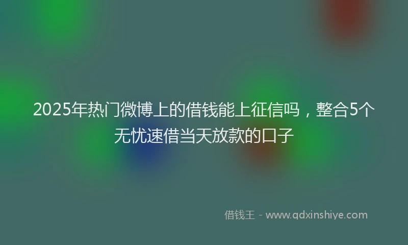 2025年热门微博上的借钱能上征信吗，整合5个无忧速借当天放款的口子