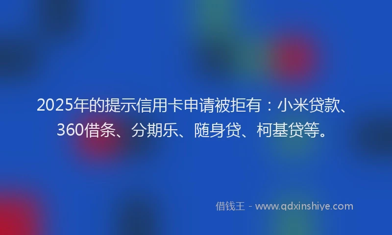 2025年的提示信用卡申请被拒有：小米贷款、360借条、分期乐、随身贷、柯基贷等。