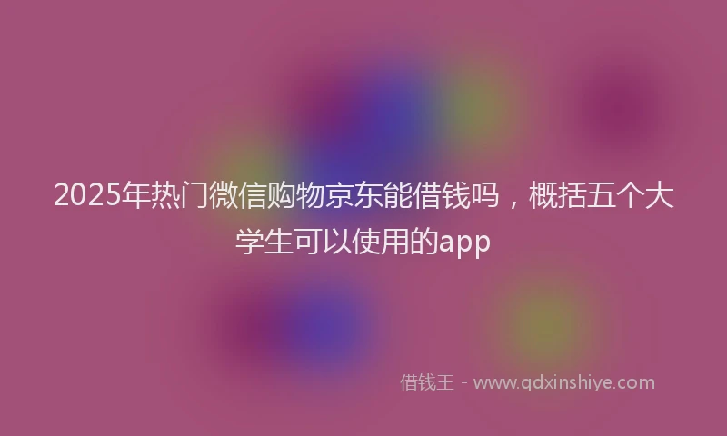 2025年热门微信购物京东能借钱吗，概括五个大学生可以使用的app