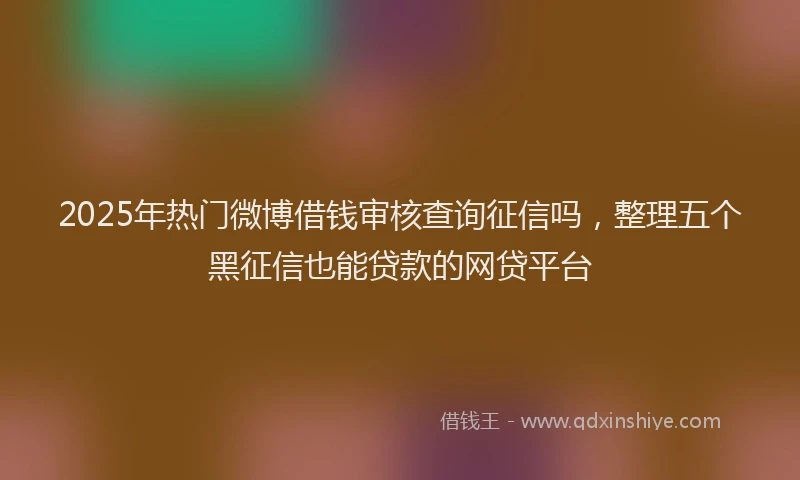 2025年热门微博借钱审核查询征信吗，整理五个黑征信也能贷款的网贷平台