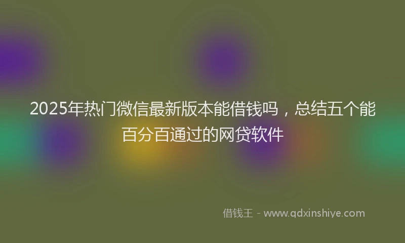 2025年热门微信最新版本能借钱吗，总结五个能百分百通过的网贷软件