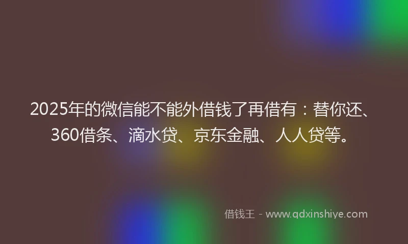 2025年的微信能不能外借钱了再借有：替你还、360借条、滴水贷、京东金融、人人贷等。