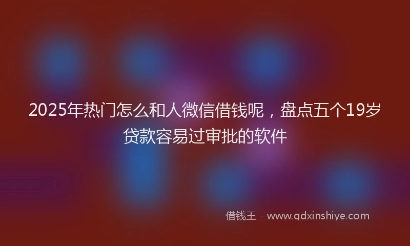 2025年热门怎么和人微信借钱呢，盘点五个19岁贷款容易过审批的软件