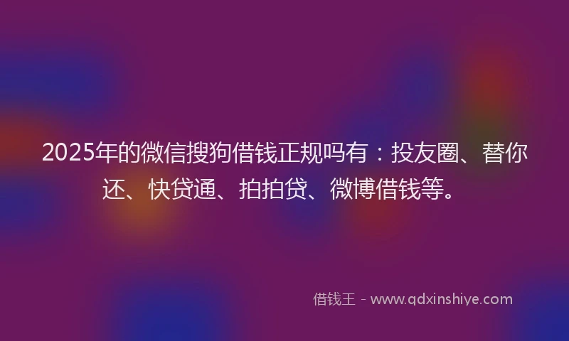 2025年的微信搜狗借钱正规吗有：投友圈、替你还、快贷通、拍拍贷、微博借钱等。