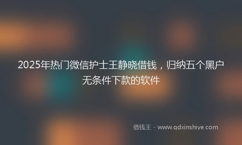 2025年热门微信护士王静晓借钱，归纳五个黑户无条件下款的软件