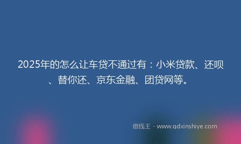2025年的怎么让车贷不通过有：小米贷款、还呗、替你还、京东金融、团贷网等。