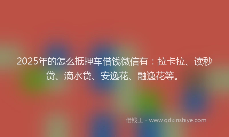 2025年的怎么抵押车借钱微信有：拉卡拉、读秒贷、滴水贷、安逸花、融逸花等。