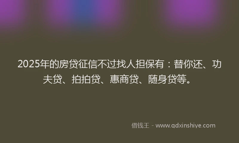2025年的房贷征信不过找人担保有：替你还、功夫贷、拍拍贷、惠商贷、随身贷等。