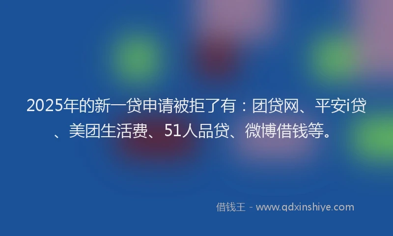 2025年的新一贷申请被拒了有：团贷网、平安i贷、美团生活费、51人品贷、微博借钱等。