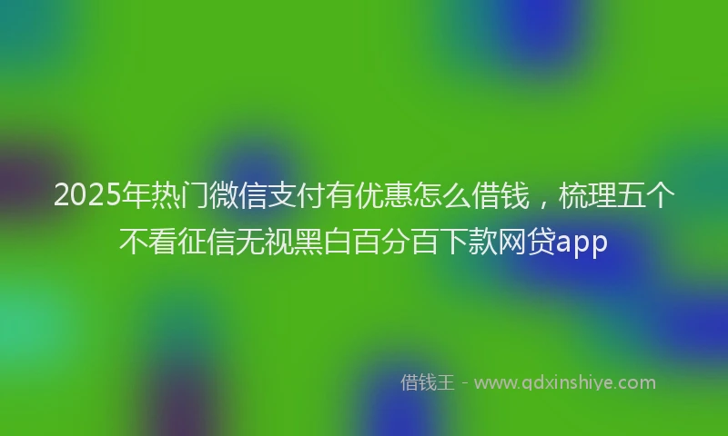 2025年热门微信支付有优惠怎么借钱，梳理五个不看征信无视黑白百分百下款网贷app