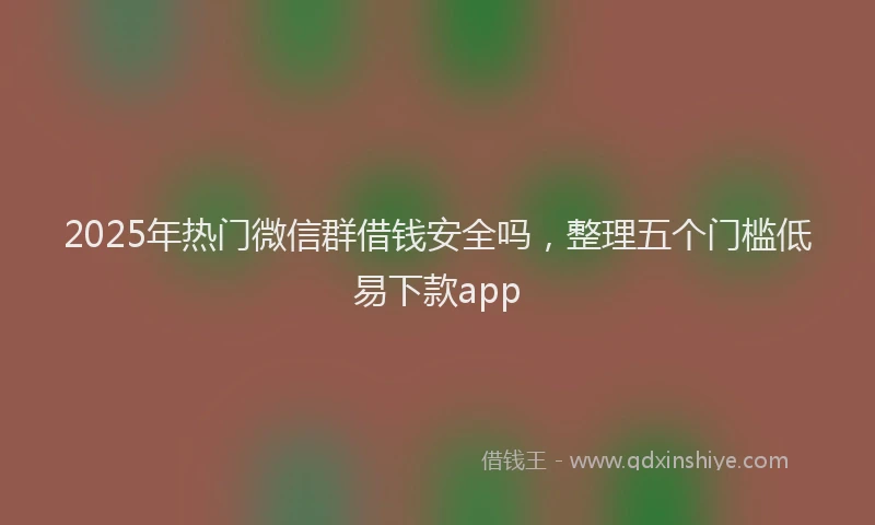 2025年热门微信群借钱安全吗，整理五个门槛低易下款app