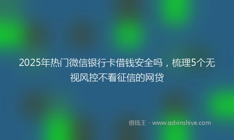 2025年热门微信银行卡借钱安全吗，梳理5个无视风控不看征信的网贷