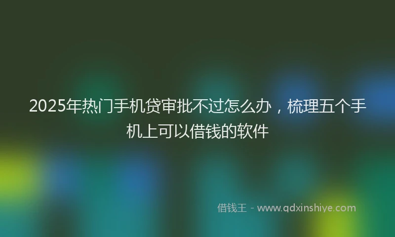 2025年热门手机贷审批不过怎么办，梳理五个手机上可以借钱的软件
