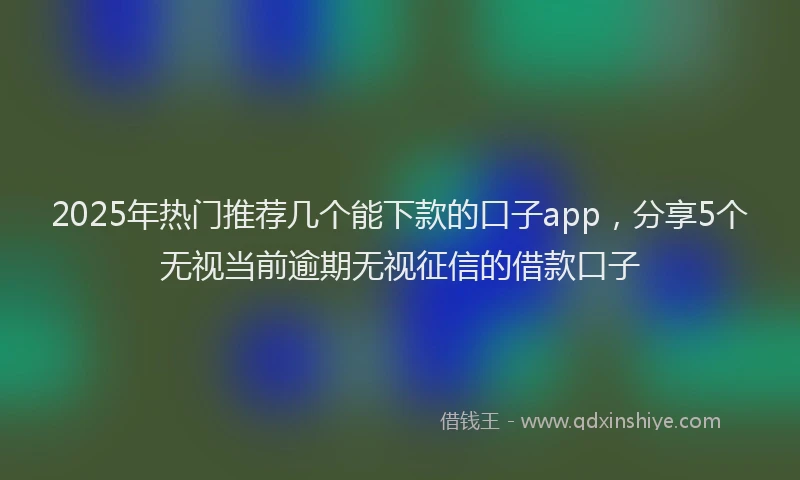 2025年热门推荐几个能下款的口子app，分享5个无视当前逾期无视征信的借款口子