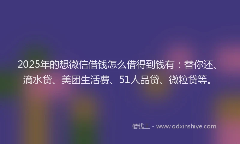 2025年的想微信借钱怎么借得到钱有：替你还、滴水贷、美团生活费、51人品贷、微粒贷等。