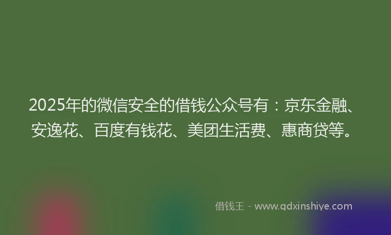 2025年的微信安全的借钱公众号有：京东金融、安逸花、百度有钱花、美团生活费、惠商贷等。