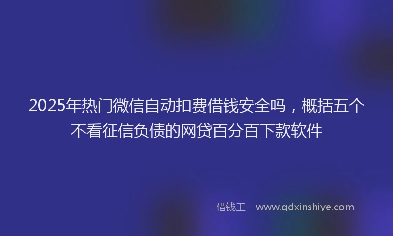 2025年热门微信自动扣费借钱安全吗，概括五个不看征信负债的网贷百分百下款软件