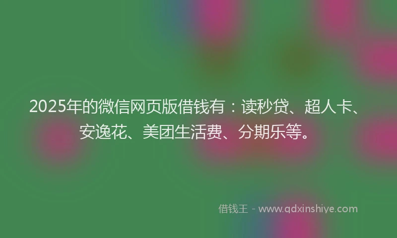 2025年的微信网页版借钱有：读秒贷、超人卡、安逸花、美团生活费、分期乐等。