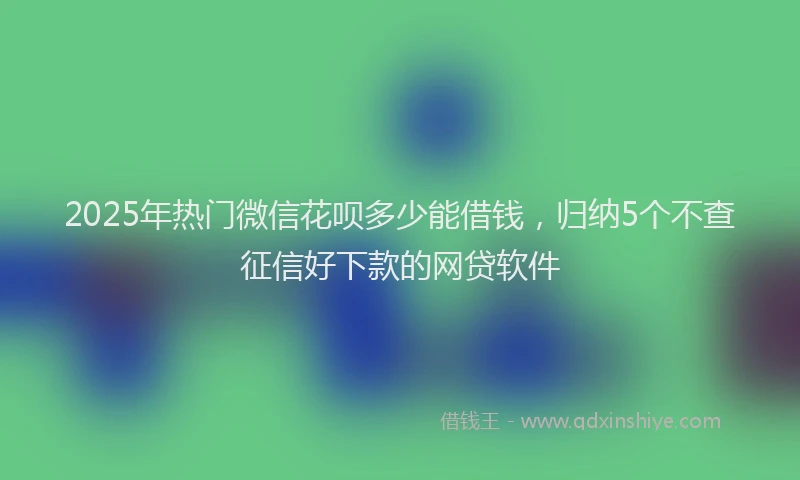 2025年热门微信花呗多少能借钱，归纳5个不查征信好下款的网贷软件