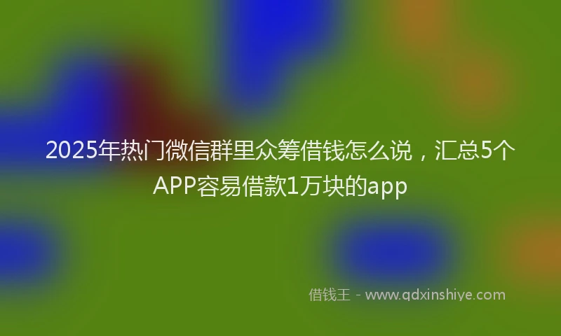 2025年热门微信群里众筹借钱怎么说，汇总5个APP容易借款1万块的app