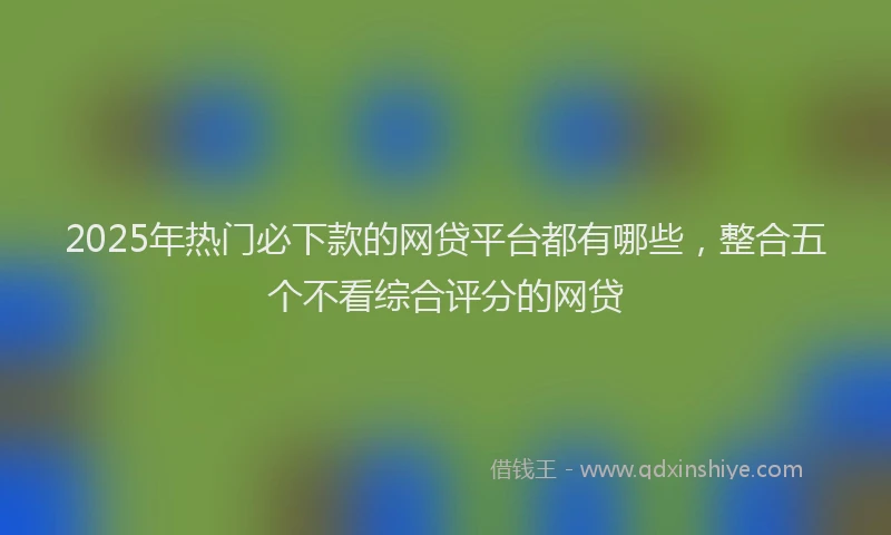 2025年热门必下款的网贷平台都有哪些，整合五个不看综合评分的网贷